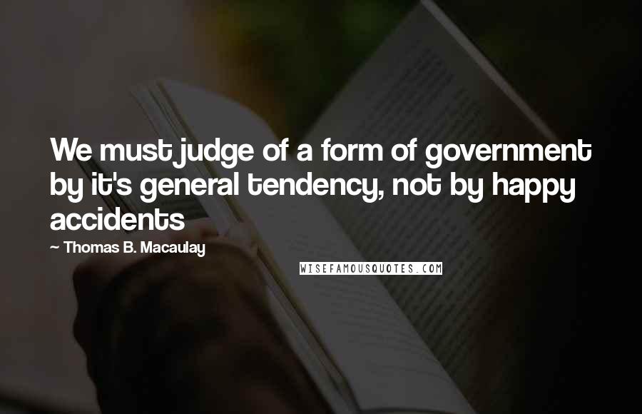 Thomas B. Macaulay quotes: We must judge of a form of government by it's general tendency, not by happy accidents