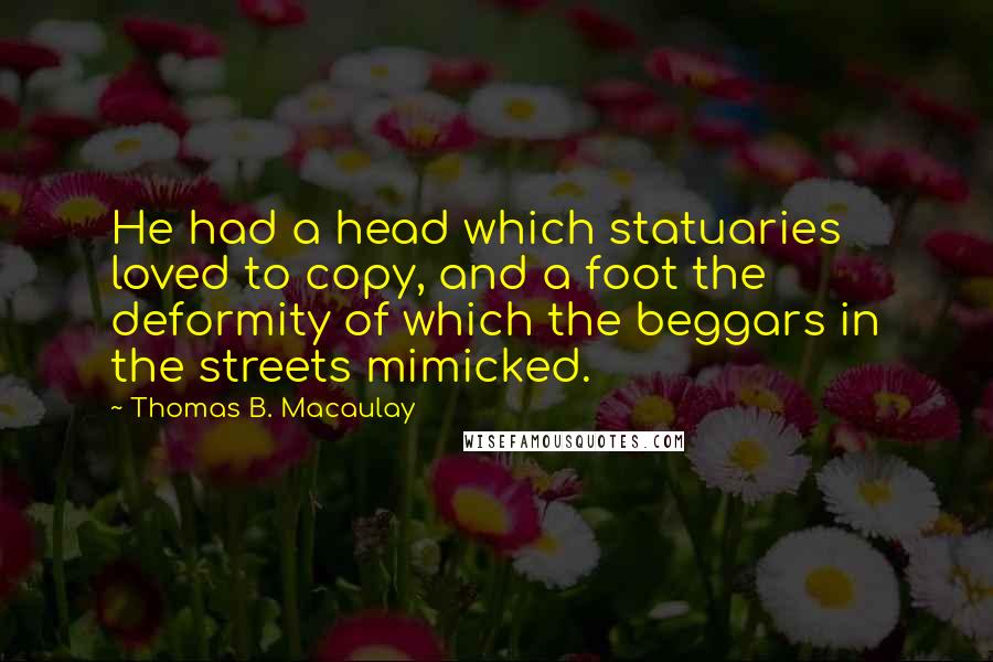 Thomas B. Macaulay quotes: He had a head which statuaries loved to copy, and a foot the deformity of which the beggars in the streets mimicked. Thomas B. Macaulay quotes: He had a head which statuaries loved to copy, and a foot the deformity of which the beggars in the streets mimicked.