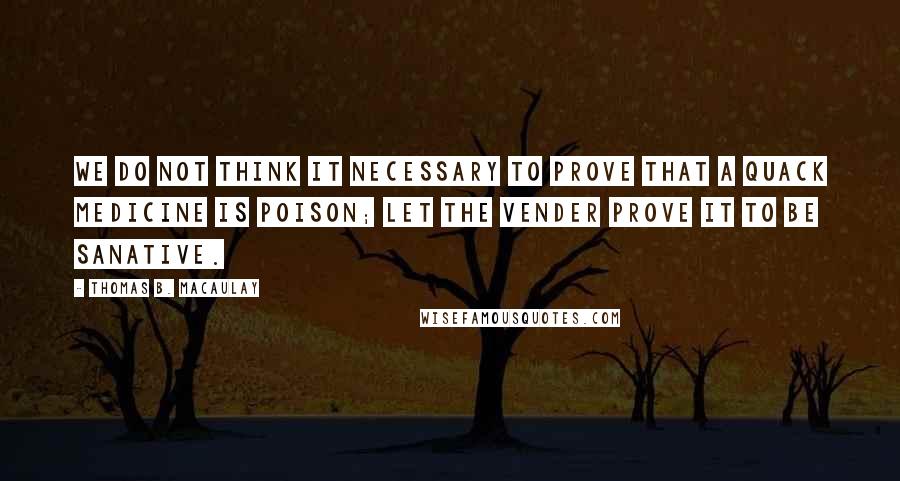 Thomas B. Macaulay quotes: We do not think it necessary to prove that a quack medicine is poison; let the vender prove it to be sanative. Thomas B. Macaulay quotes: We do not think it necessary to prove that a quack medicine is poison; let the vender prove it to be sanative.