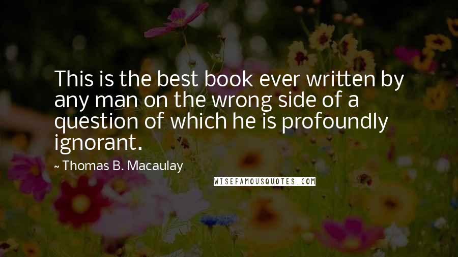 Thomas B. Macaulay quotes: This is the best book ever written by any man on the wrong side of a question of which he is profoundly ignorant. Thomas B. Macaulay quotes: This is the best book ever written by any man on the wrong side of a question of which he is profoundly ignorant.