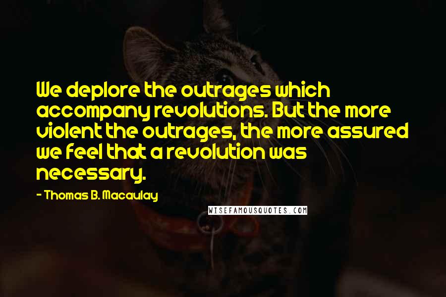 Thomas B. Macaulay quotes: We deplore the outrages which accompany revolutions. But the more violent the outrages, the more assured we feel that a revolution was necessary. Thomas B. Macaulay quotes: We deplore the outrages which accompany revolutions. But the more violent the outrages, the more assured we feel that a revolution was necessary.