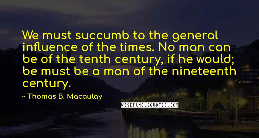 Thomas B. Macaulay quotes: We must succumb to the general influence of the times. No man can be of the tenth century, if he would; be must be a man of the nineteenth century. Thomas B. Macaulay quotes: We must succumb to the general influence of the times. No man can be of the tenth century, if he would; be must be a man of the nineteenth century.