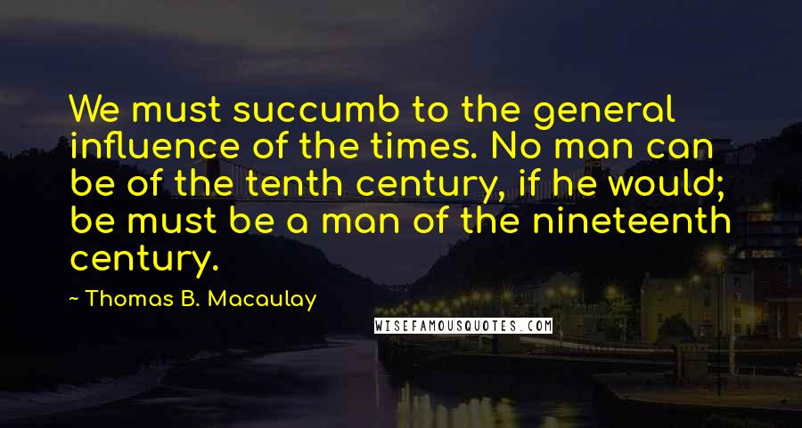 Thomas B. Macaulay quotes: We must succumb to the general influence of the times. No man can be of the tenth century, if he would; be must be a man of the nineteenth century.