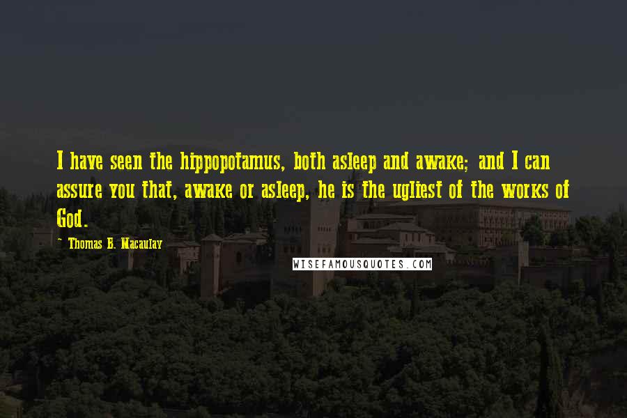 Thomas B. Macaulay quotes: I have seen the hippopotamus, both asleep and awake; and I can assure you that, awake or asleep, he is the ugliest of the works of God. Thomas B. Macaulay quotes: I have seen the hippopotamus, both asleep and awake; and I can assure you that, awake or asleep, he is the ugliest of the works of God.