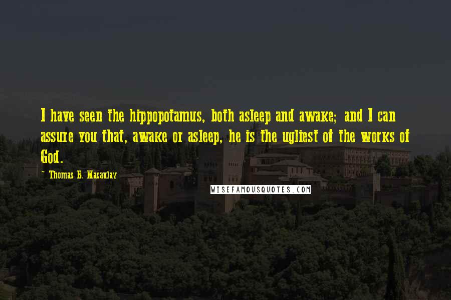 Thomas B. Macaulay quotes: I have seen the hippopotamus, both asleep and awake; and I can assure you that, awake or asleep, he is the ugliest of the works of God.