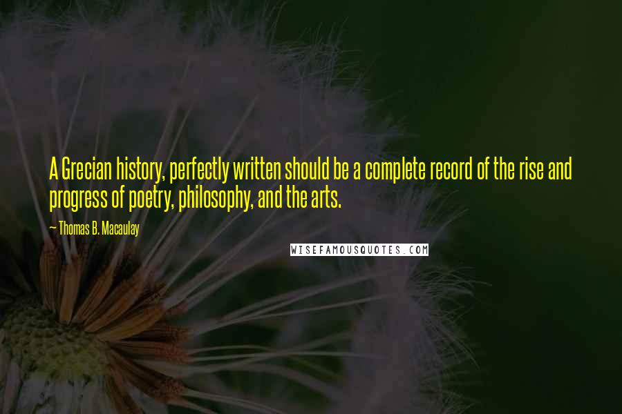 Thomas B. Macaulay quotes: A Grecian history, perfectly written should be a complete record of the rise and progress of poetry, philosophy, and the arts. Thomas B. Macaulay quotes: A Grecian history, perfectly written should be a complete record of the rise and progress of poetry, philosophy, and the arts.