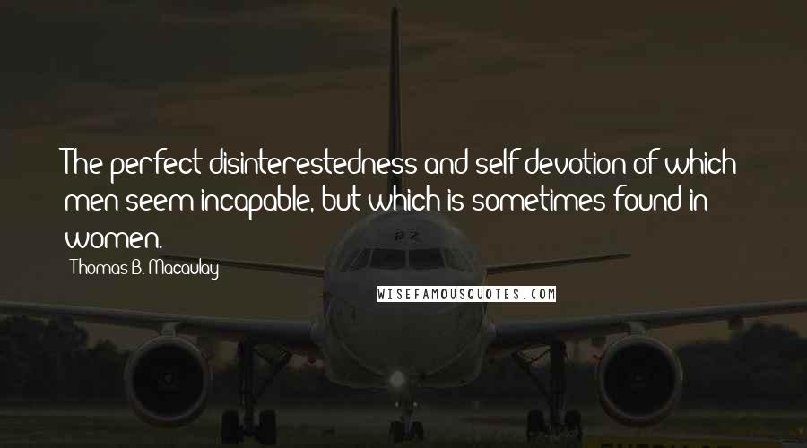 Thomas B. Macaulay quotes: The perfect disinterestedness and self-devotion of which men seem incapable, but which is sometimes found in women.