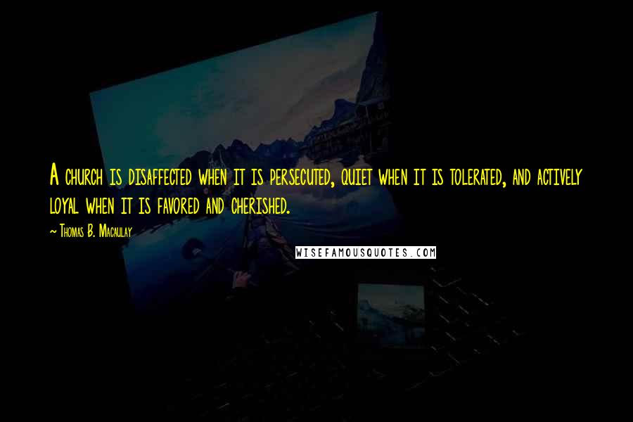 Thomas B. Macaulay quotes: A church is disaffected when it is persecuted, quiet when it is tolerated, and actively loyal when it is favored and cherished.
