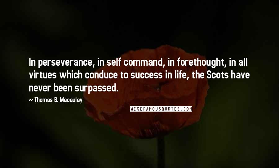 Thomas B. Macaulay quotes: In perseverance, in self command, in forethought, in all virtues which conduce to success in life, the Scots have never been surpassed. Thomas B. Macaulay quotes: In perseverance, in self command, in forethought, in all virtues which conduce to success in life, the Scots have never been surpassed.