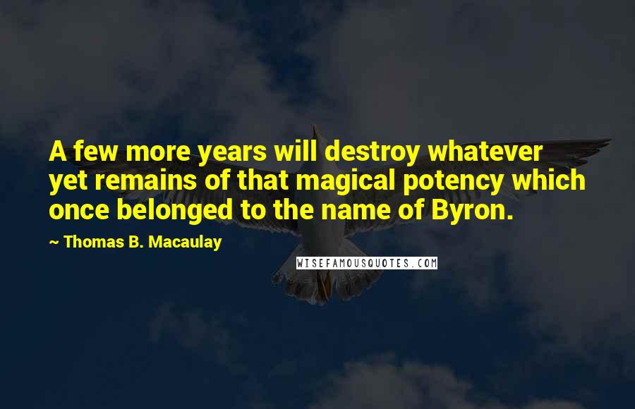 Thomas B. Macaulay quotes: A few more years will destroy whatever yet remains of that magical potency which once belonged to the name of Byron. Thomas B. Macaulay quotes: A few more years will destroy whatever yet remains of that magical potency which once belonged to the name of Byron.