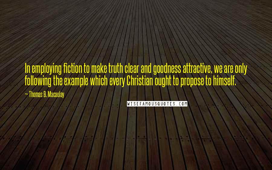 Thomas B. Macaulay quotes: In employing fiction to make truth clear and goodness attractive, we are only following the example which every Christian ought to propose to himself.