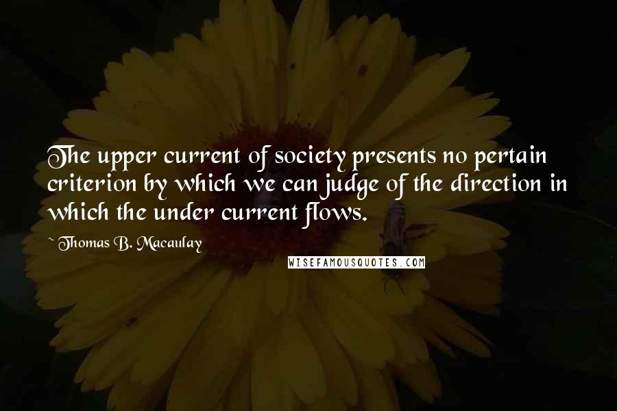 Thomas B. Macaulay quotes: The upper current of society presents no pertain criterion by which we can judge of the direction in which the under current flows. Thomas B. Macaulay quotes: The upper current of society presents no pertain criterion by which we can judge of the direction in which the under current flows.