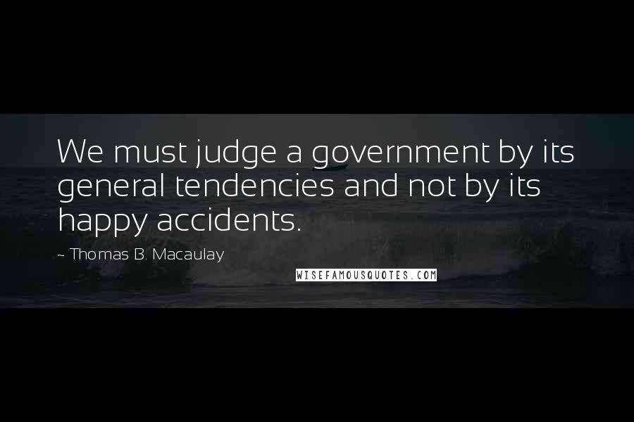 Thomas B. Macaulay quotes: We must judge a government by its general tendencies and not by its happy accidents.