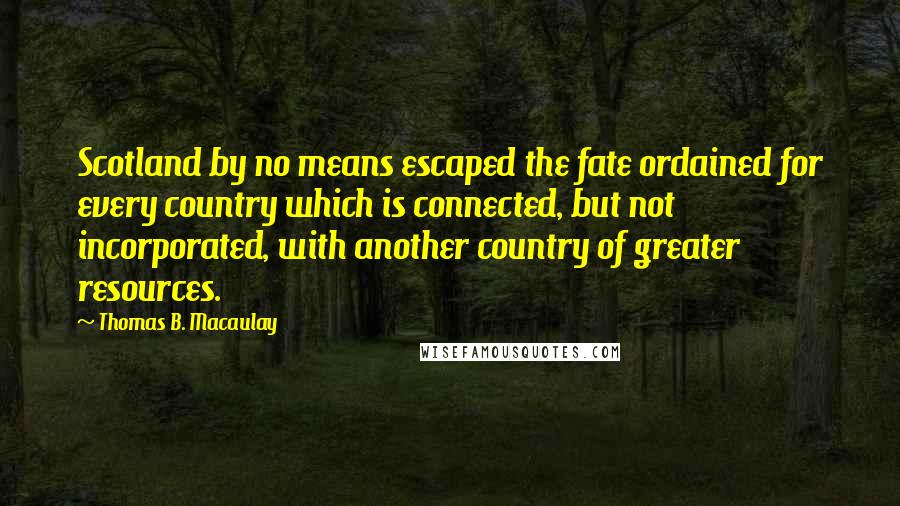 Thomas B. Macaulay quotes: Scotland by no means escaped the fate ordained for every country which is connected, but not incorporated, with another country of greater resources. Thomas B. Macaulay quotes: Scotland by no means escaped the fate ordained for every country which is connected, but not incorporated, with another country of greater resources.