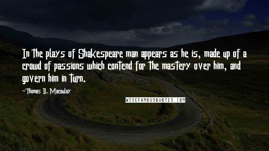 Thomas B. Macaulay quotes: In the plays of Shakespeare man appears as he is, made up of a crowd of passions which contend for the mastery over him, and govern him in turn. Thomas B. Macaulay quotes: In the plays of Shakespeare man appears as he is, made up of a crowd of passions which contend for the mastery over him, and govern him in turn.