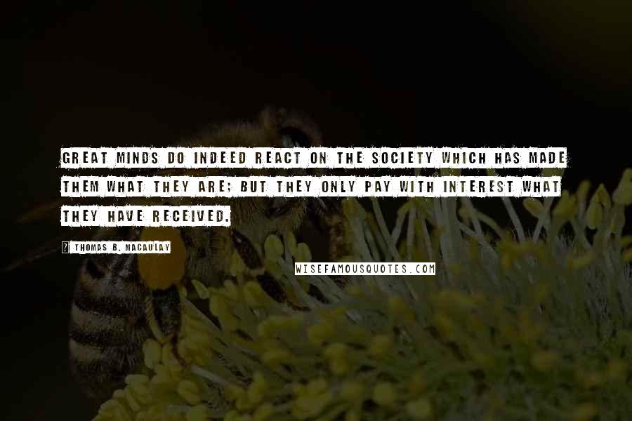 Thomas B. Macaulay quotes: Great minds do indeed react on the society which has made them what they are; but they only pay with interest what they have received. Thomas B. Macaulay quotes: Great minds do indeed react on the society which has made them what they are; but they only pay with interest what they have received.