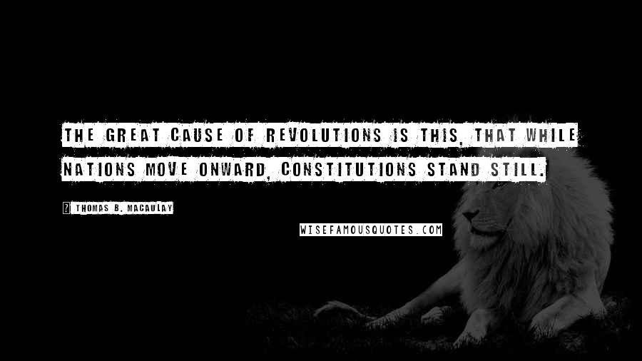 Thomas B. Macaulay quotes: The great cause of revolutions is this, that while nations move onward, constitutions stand still.