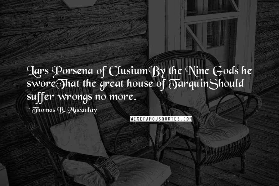 Thomas B. Macaulay quotes: Lars Porsena of ClusiumBy the Nine Gods he sworeThat the great house of TarquinShould suffer wrongs no more. Thomas B. Macaulay quotes: Lars Porsena of ClusiumBy the Nine Gods he sworeThat the great house of TarquinShould suffer wrongs no more.
