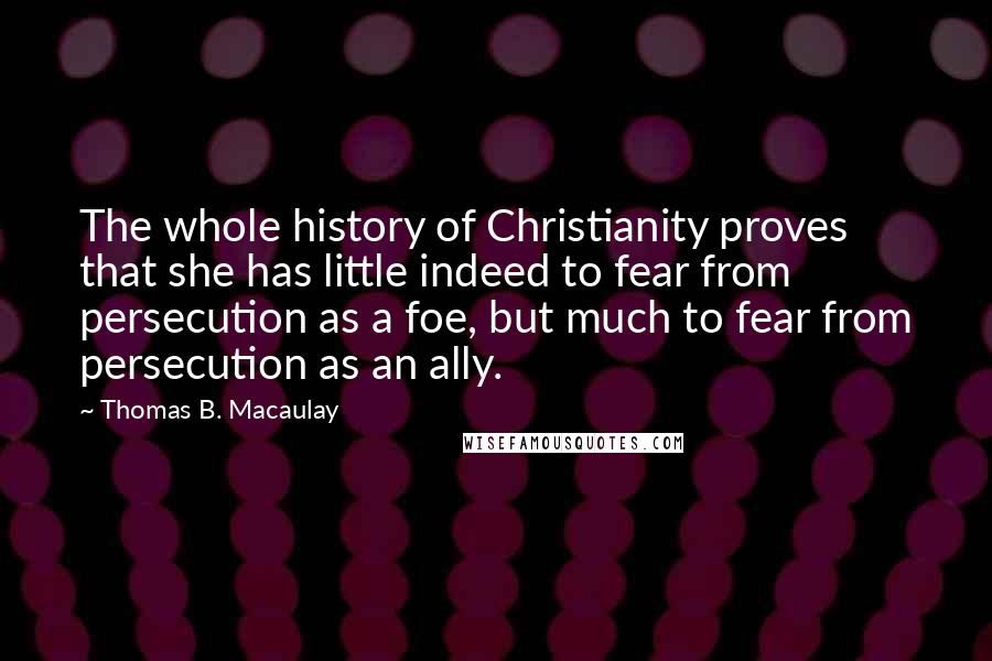 Thomas B. Macaulay quotes: The whole history of Christianity proves that she has little indeed to fear from persecution as a foe, but much to fear from persecution as an ally.