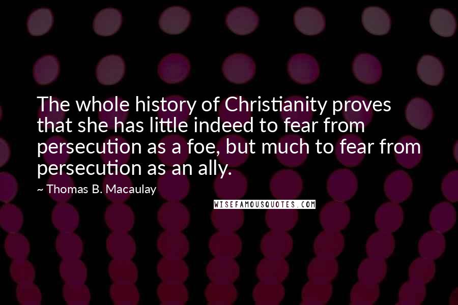 Thomas B. Macaulay quotes: The whole history of Christianity proves that she has little indeed to fear from persecution as a foe, but much to fear from persecution as an ally. Thomas B. Macaulay quotes: The whole history of Christianity proves that she has little indeed to fear from persecution as a foe, but much to fear from persecution as an ally.