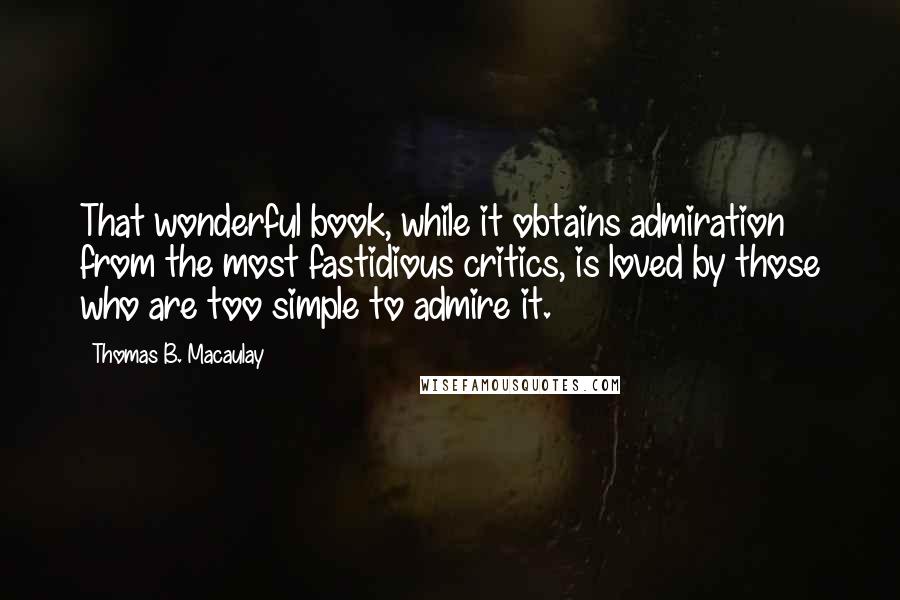 Thomas B. Macaulay quotes: That wonderful book, while it obtains admiration from the most fastidious critics, is loved by those who are too simple to admire it. Thomas B. Macaulay quotes: That wonderful book, while it obtains admiration from the most fastidious critics, is loved by those who are too simple to admire it.