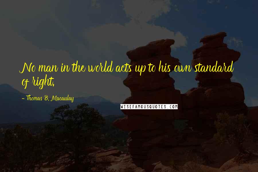 Thomas B. Macaulay quotes: No man in the world acts up to his own standard of right.