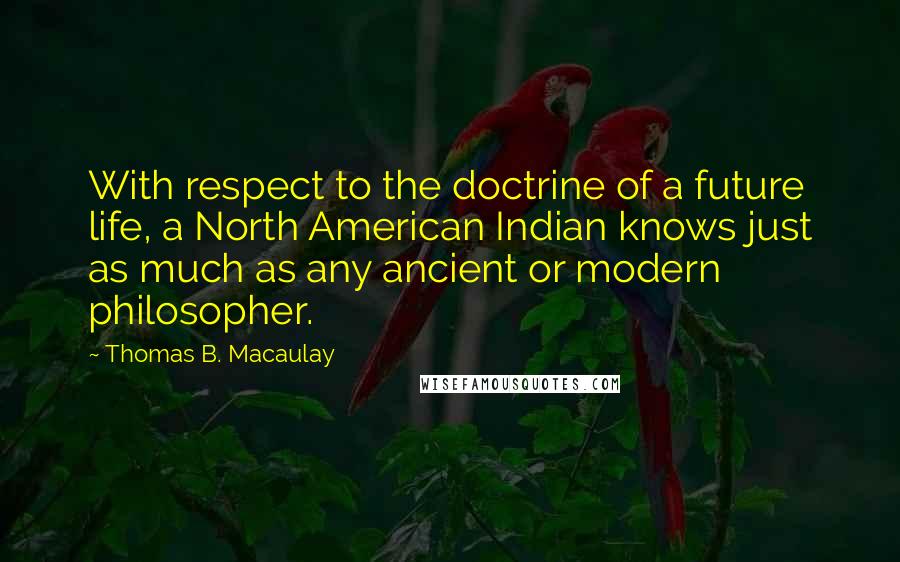 Thomas B. Macaulay quotes: With respect to the doctrine of a future life, a North American Indian knows just as much as any ancient or modern philosopher. Thomas B. Macaulay quotes: With respect to the doctrine of a future life, a North American Indian knows just as much as any ancient or modern philosopher.