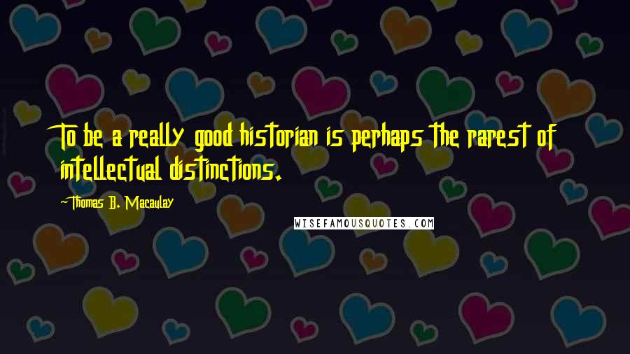 Thomas B. Macaulay quotes: To be a really good historian is perhaps the rarest of intellectual distinctions.