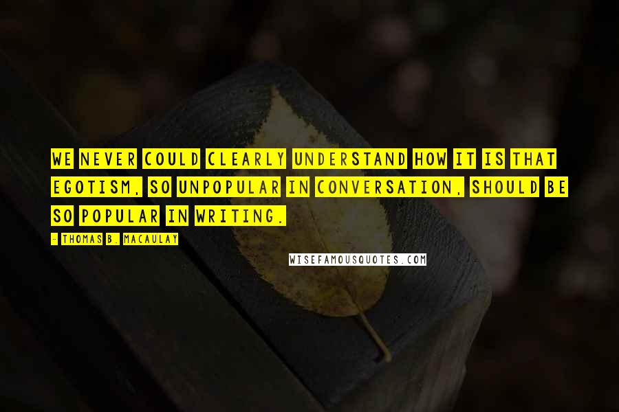 Thomas B. Macaulay quotes: We never could clearly understand how it is that egotism, so unpopular in conversation, should be so popular in writing. Thomas B. Macaulay quotes: We never could clearly understand how it is that egotism, so unpopular in conversation, should be so popular in writing.