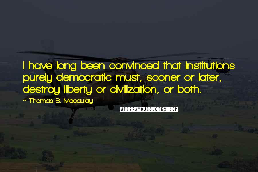 Thomas B. Macaulay quotes: I have long been convinced that institutions purely democratic must, sooner or later, destroy liberty or civilization, or both. Thomas B. Macaulay quotes: I have long been convinced that institutions purely democratic must, sooner or later, destroy liberty or civilization, or both.
