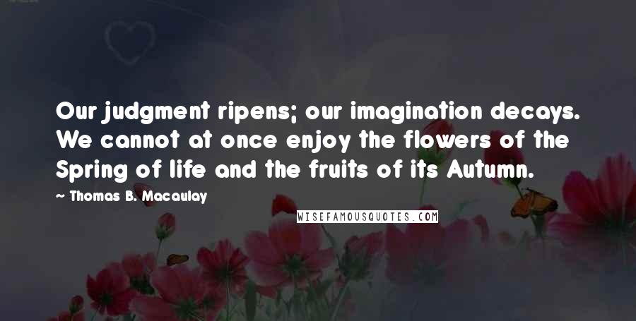 Thomas B. Macaulay quotes: Our judgment ripens; our imagination decays. We cannot at once enjoy the flowers of the Spring of life and the fruits of its Autumn. Thomas B. Macaulay quotes: Our judgment ripens; our imagination decays. We cannot at once enjoy the flowers of the Spring of life and the fruits of its Autumn.