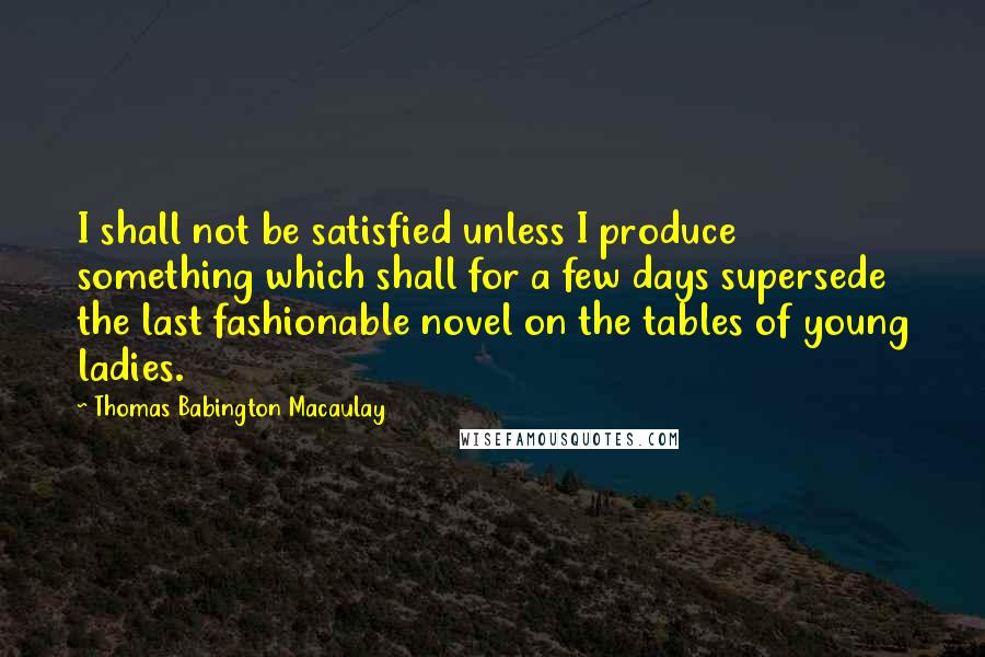 Thomas Babington Macaulay quotes: I shall not be satisfied unless I produce something which shall for a few days supersede the last fashionable novel on the tables of young ladies.