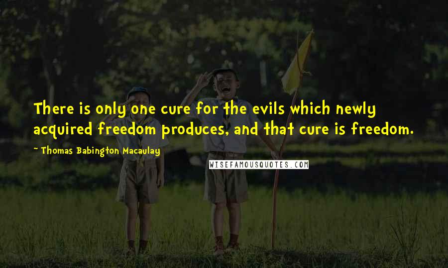 Thomas Babington Macaulay quotes: There is only one cure for the evils which newly acquired freedom produces, and that cure is freedom.