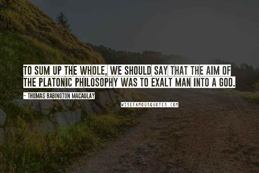 Thomas Babington Macaulay quotes: To sum up the whole, we should say that the aim of the Platonic philosophy was to exalt man into a god.