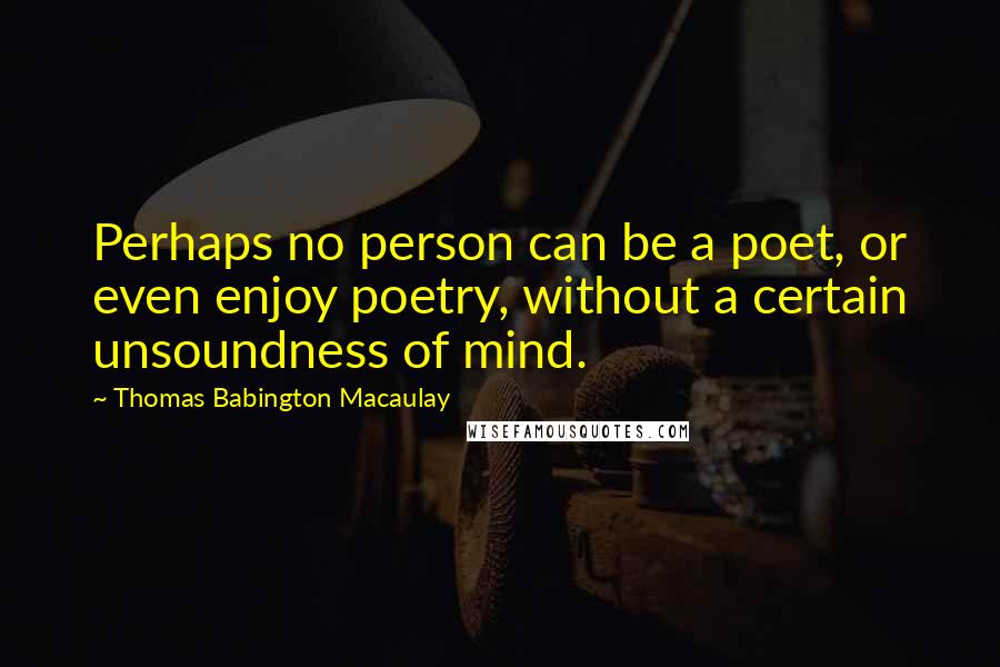 Thomas Babington Macaulay quotes: Perhaps no person can be a poet, or even enjoy poetry, without a certain unsoundness of mind.