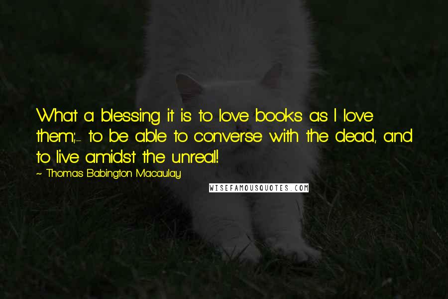 Thomas Babington Macaulay quotes: What a blessing it is to love books as I love them;- to be able to converse with the dead, and to live amidst the unreal!