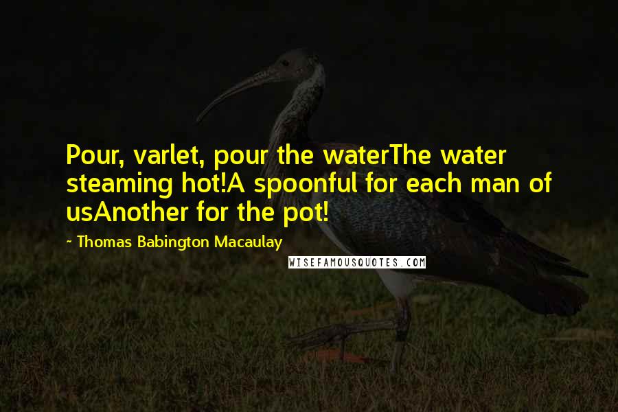 Thomas Babington Macaulay quotes: Pour, varlet, pour the waterThe water steaming hot!A spoonful for each man of usAnother for the pot!