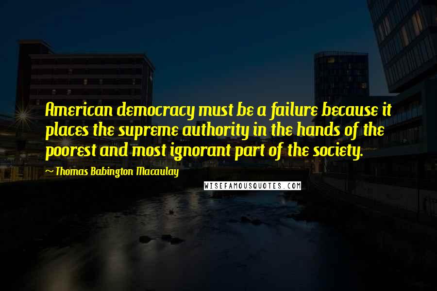 Thomas Babington Macaulay quotes: American democracy must be a failure because it places the supreme authority in the hands of the poorest and most ignorant part of the society.