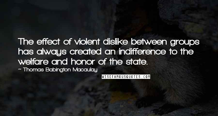 Thomas Babington Macaulay quotes: The effect of violent dislike between groups has always created an indifference to the welfare and honor of the state.