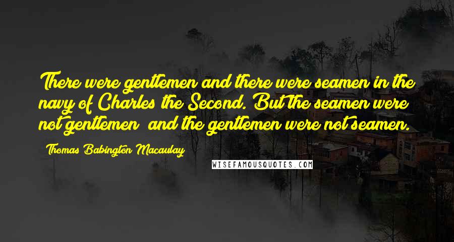 Thomas Babington Macaulay quotes: There were gentlemen and there were seamen in the navy of Charles the Second. But the seamen were not gentlemen; and the gentlemen were not seamen.