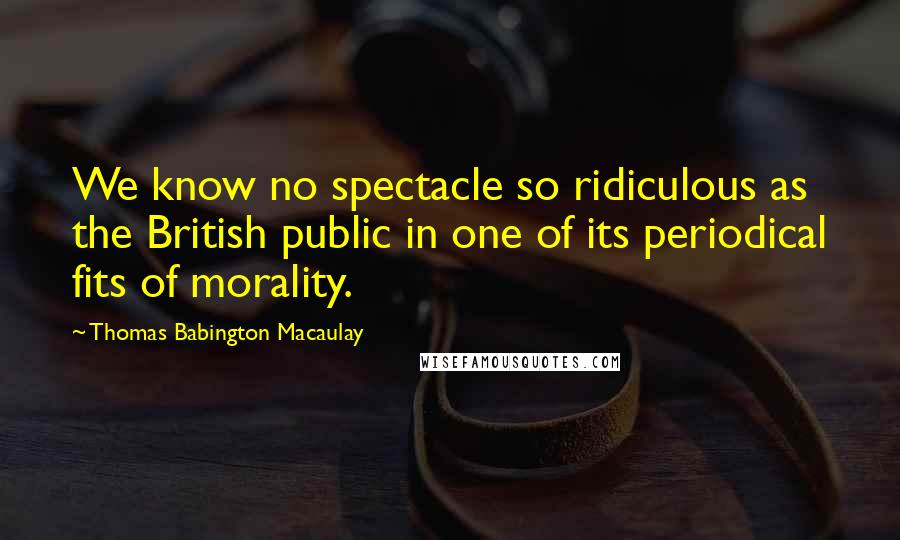 Thomas Babington Macaulay quotes: We know no spectacle so ridiculous as the British public in one of its periodical fits of morality.
