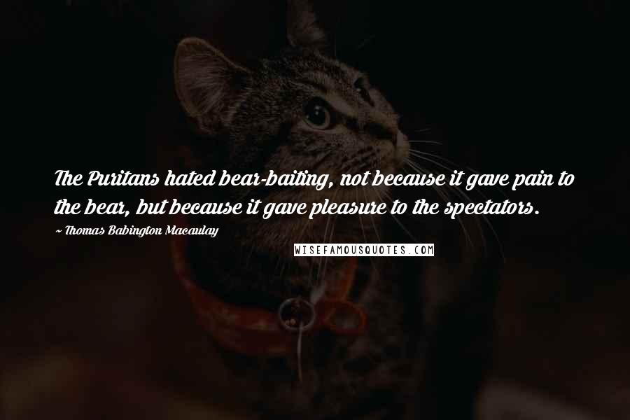 Thomas Babington Macaulay quotes: The Puritans hated bear-baiting, not because it gave pain to the bear, but because it gave pleasure to the spectators.