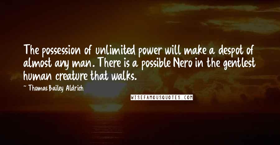 Thomas Bailey Aldrich quotes: The possession of unlimited power will make a despot of almost any man. There is a possible Nero in the gentlest human creature that walks.