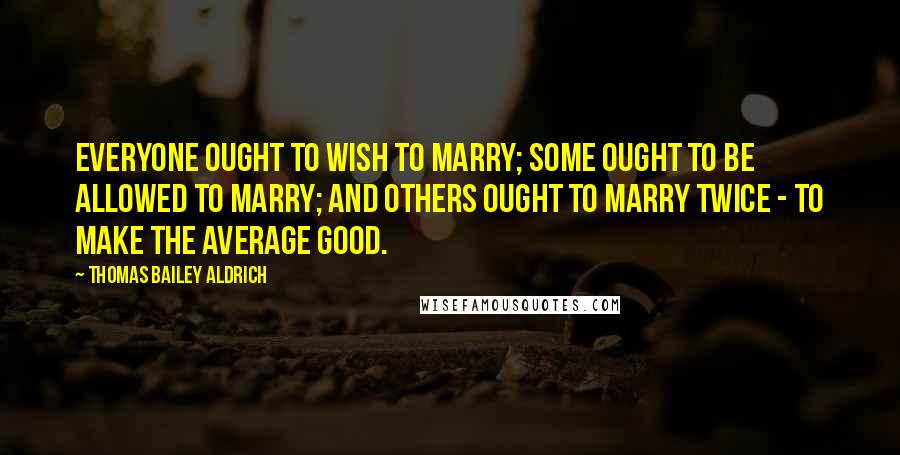 Thomas Bailey Aldrich quotes: Everyone ought to wish to marry; some ought to be allowed to marry; and others ought to marry twice - to make the average good. Thomas Bailey Aldrich quotes: Everyone ought to wish to marry; some ought to be allowed to marry; and others ought to marry twice - to make the average good.