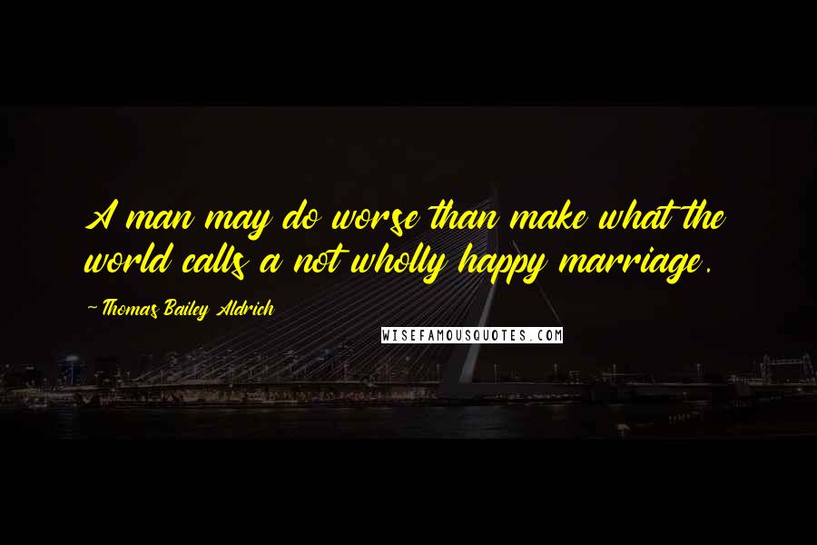 Thomas Bailey Aldrich quotes: A man may do worse than make what the world calls a not wholly happy marriage.