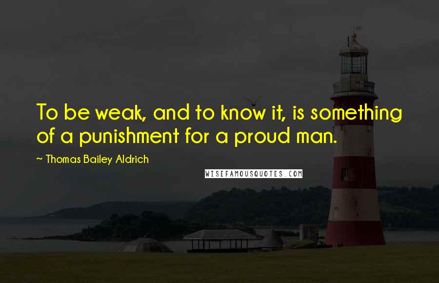 Thomas Bailey Aldrich quotes: To be weak, and to know it, is something of a punishment for a proud man. Thomas Bailey Aldrich quotes: To be weak, and to know it, is something of a punishment for a proud man.