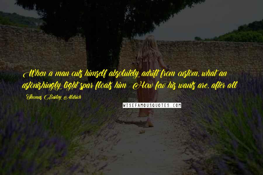 Thomas Bailey Aldrich quotes: When a man cuts himself absolutely adrift from custom, what an astonishingly light spar floats him! How few his wants are, after all!