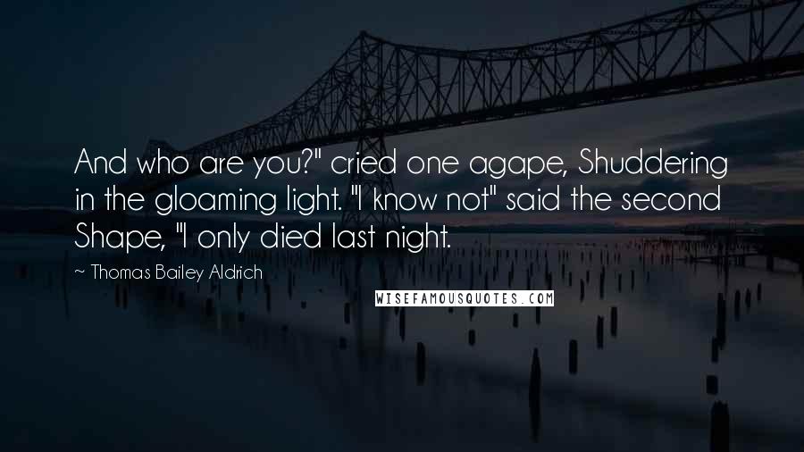 Thomas Bailey Aldrich quotes: And who are you?" cried one agape, Shuddering in the gloaming light. "I know not" said the second Shape, "I only died last night.