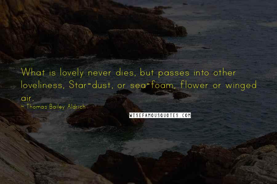 Thomas Bailey Aldrich quotes: What is lovely never dies, but passes into other loveliness, Star-dust, or sea-foam, flower or winged air.