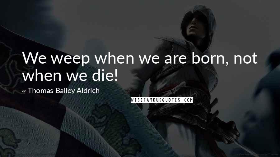 Thomas Bailey Aldrich quotes: We weep when we are born, not when we die!